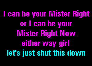 I can be your Mister Right
or I can be your
Mister Right Now
either way girl
let's iust shut this down