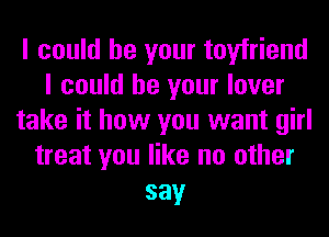 I could be your toyfriend
I could be your lover
take it how you want girl
treat you like no other
say