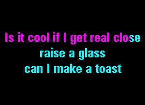 Is it cool if I get real close

raise a glass
can I make a toast