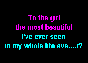 To the girl
the most beautiful

I've ever seen
in my whole life eve....r?