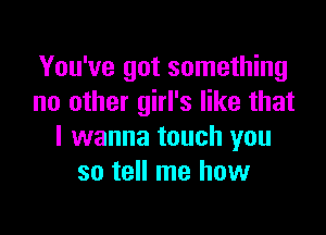 You've got something
no other girl's like that

I wanna touch you
so tell me how