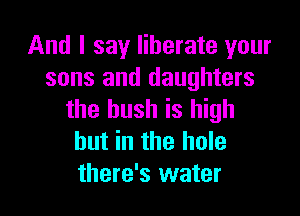 And I say liberate your
sons and daughters

the bush is high
but in the hole
there's water