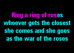 Ring a ring of roses
whoever gets the closest
she comes and she goes

as the war of the roses