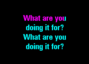 What are you
doing it for?

What are you
doing it for?