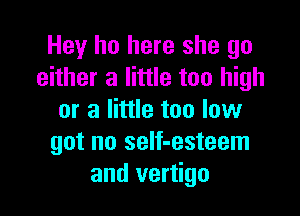 Hey ho here she go
either a little too high

or a little too low
got no self-esteem
and vertigo