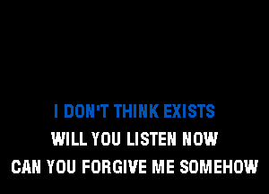I DON'T THINK EXISTS
WILL YOU LISTEN HOW
CAN YOU FORGIVE ME SOMEHOW