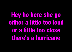 Hey ho here she go
either a little too loud

or a little too close
there's a hurricane