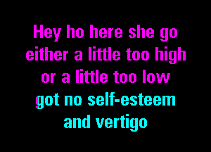Hey ho here she go
either a little too high

or a little too low
got no self-esteem
and vertigo