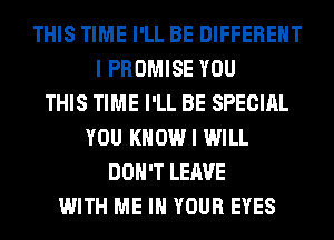 THIS TIME I'LL BE DIFFERENT
I PROMISE YOU
THIS TIME I'LL BE SPECIAL
YOU KNOW I WILL
DON'T LEAVE
WITH ME IN YOUR EYES
