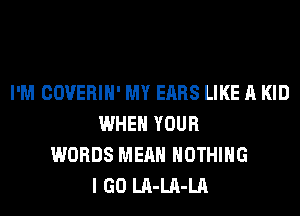 I'M COVERIH' MY EARS LIKE A KID
WHEN YOUR
WORDS MEAN NOTHING
I GO LA-LA-LA