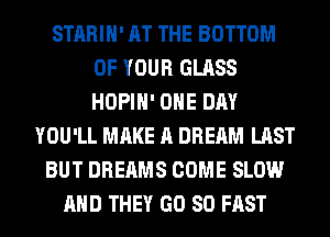 STARIH' AT THE BOTTOM
OF YOUR GLASS
HOPIH' ONE DAY

YOU'LL MAKE A DREAM LAST
BUT DREAMS COME SLOW
AND THEY GD 80 FAST
