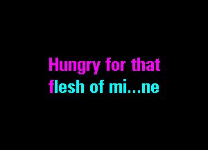 Hungry for that

flesh of mi...ne