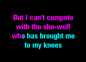 But I can't compete
with the she-wolf

who has brought me
to my knees