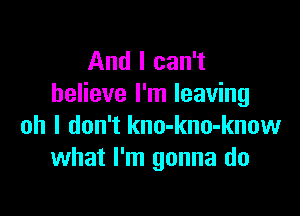 And I can't
believe I'm leaving

oh I don't kno-kno-know
what I'm gonna do