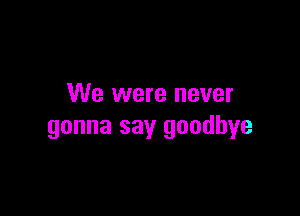 We were never

gonna say goodbye