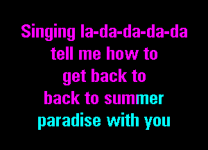Singing la-da-da-da-da
tell me how to

getbackto
back to summer
paradise with you