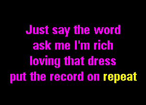 Just say the word
ask me I'm rich

loving that dress
put the record on repeat