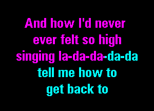 And how I'd never
ever felt so high

singing la-da-da-da-da
tell me how to
get back to