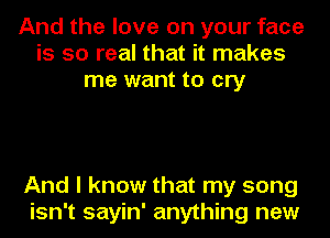 And the love on your face
is so real that it makes
me want to cry

And I know that my song
isn't sayin' anything new