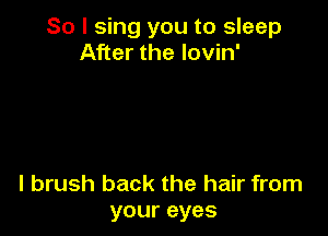 So I sing you to sleep
After the lovin'

l brush back the hair from
your eyes