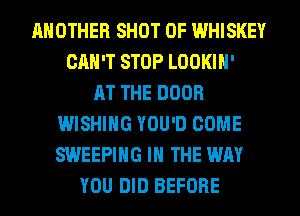 ANOTHER SHOT 0F WHISKEY
CAN'T STOP LOOKIH'

AT THE DOOR
WISHING YOU'D COME
SWEEPIHG IN THE WAY

YOU DID BEFORE