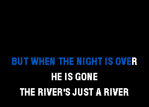 BUT WHEN THE NIGHT IS OVER
HE IS GONE
THE RIVER'S JUST A RIVER