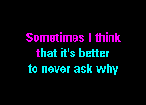 Sometimes I think

that it's better
to never ask why