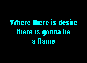 Where there is desire

there is gonna be
a flame