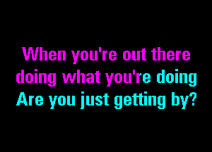 When you're out there

doing what you're doing
Are you iust getting by?