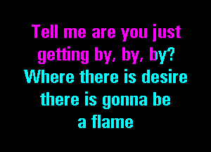 Tell me are you just
getting by, by, by?

Where there is desire
there is gonna be
a flame