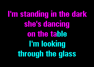 I'm standing in the dark
she's dancing

on the table
I'm looking
through the glass