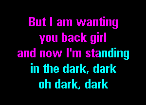 But I am wanting
you back girl

and now I'm standing
in the dark, dark
oh dark, dark