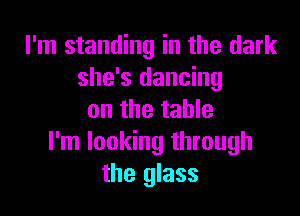 I'm standing in the dark
she's dancing

on the table
I'm looking through
the glass