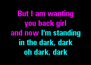But I am wanting
you back girl

and now I'm standing
in the dark, dark
oh dark, dark
