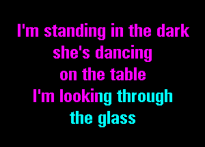 I'm standing in the dark
she's dancing

on the table
I'm looking through
the glass