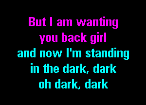 But I am wanting
you back girl

and now I'm standing
in the dark, dark
oh dark, dark