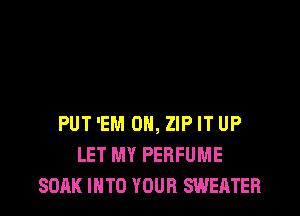 PUT 'EM 0, ZIP IT UP
LET MY PERFUME
SOAK INTO YOUR SWEATER