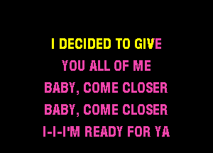 I DECIDED TO GIVE
YOU ALL OF ME
BABY, COME CLOSER
BABY, COME CLOSER

l-l-I'M READY FOR YA l