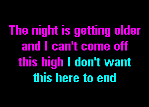 The night is getting older
and I can't come off
this high I don't want
this here to end