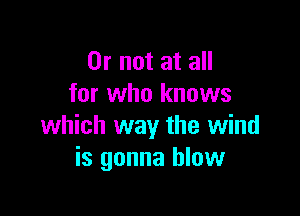 Or not at all
for who knows

which way the wind
is gonna blow