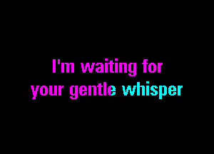 I'm waiting for

your gentle whisper