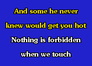 And some he never

knew would get you hot
Nothing is forbidden

when we touch