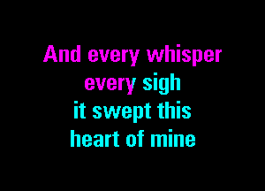 And every whisper
every sigh

it swept this
heart of mine