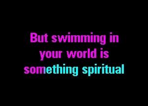 But swimming in

your world is
something spiritual