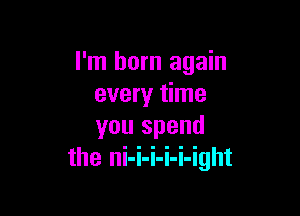 I'm born again
every time

you spend
the ni-i-i-i-i-ight