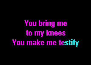 You bring me

to my knees
You make me testify