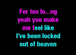 For too lo...ng
yeah you make

me feel like
I've been locked
out of heaven