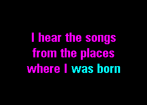I hear the songs

from the places
where l was born