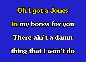 Oh I got a Jones
in my bones for you
There ain't a damn

111mg that I won't do