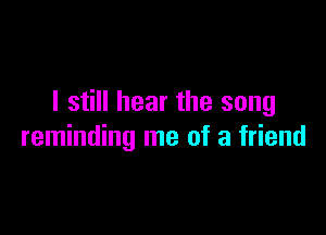 I still hear the song

reminding me of a friend